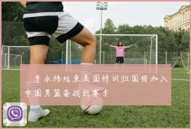 偰李永炜结束美国特训归国将加入中国男篮备战新赛季