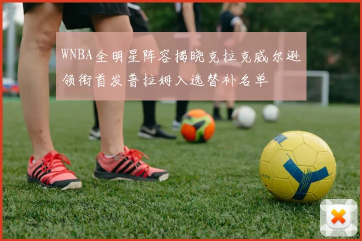 WNBA全明星阵容揭晓克拉克威尔逊领衔首发普拉姆入选替补名单