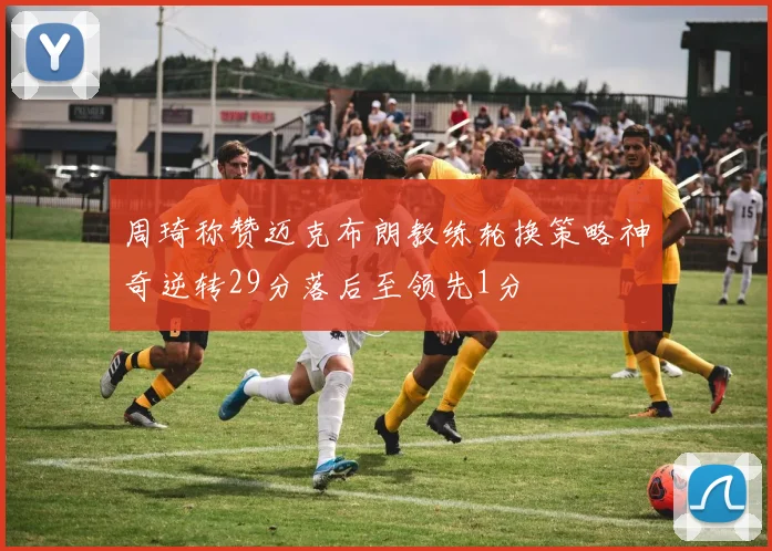 周琦称赞迈克布朗教练轮换策略神奇逆转29分落后至领先1分