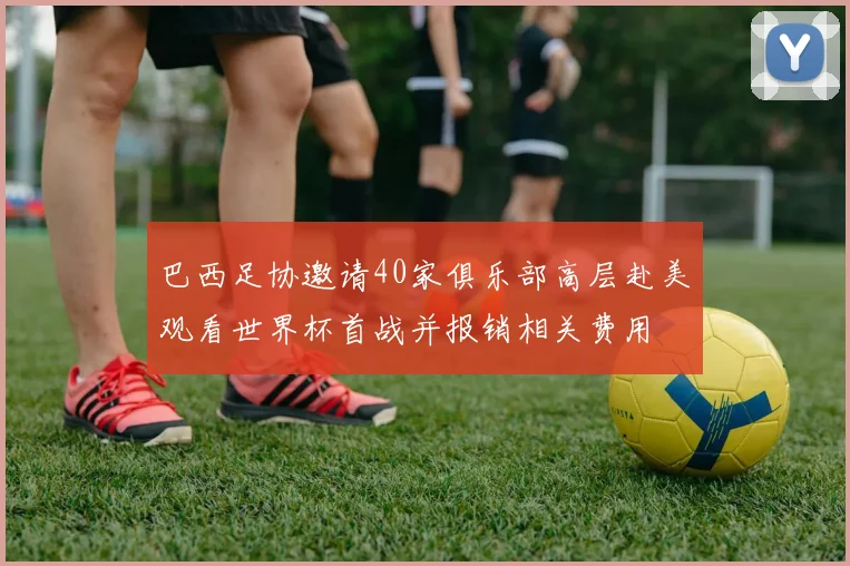 巴西足协邀请40家俱乐部高层赴美观看世界杯首战并报销相关费用
