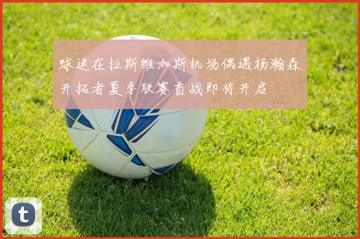 球迷在拉斯维加斯机场偶遇杨瀚森开拓者夏季联赛首战即将开启