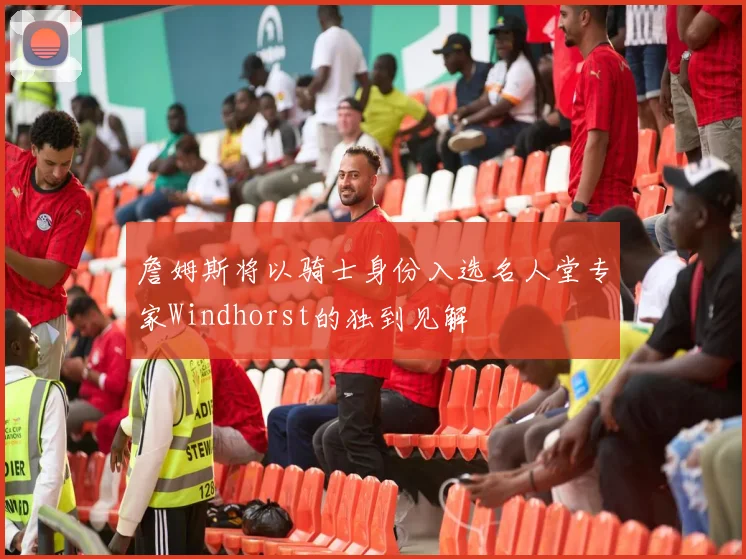 詹姆斯将以骑士身份入选名人堂专家Windhorst的独到见解