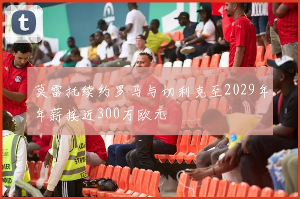 莫雷托续约罗马与切利克至2029年年薪接近300万欧元