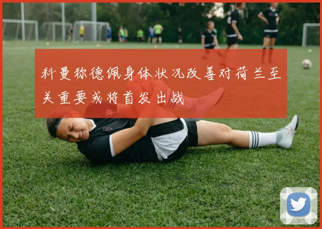 科曼称德佩身体状况改善对荷兰至关重要或将首发出战
