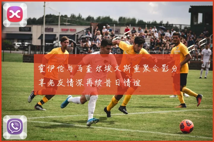 霍伊伦与马奎尔埃文斯重聚合影分享老友情深再续昔日情谊