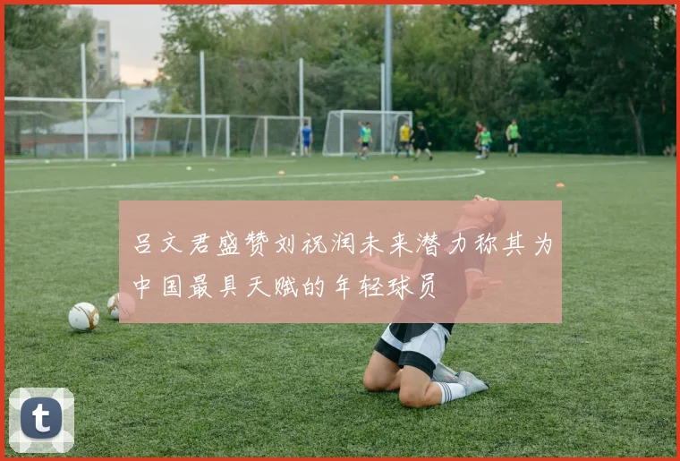 吕文君盛赞刘祝润未来潜力称其为中国最具天赋的年轻球员
