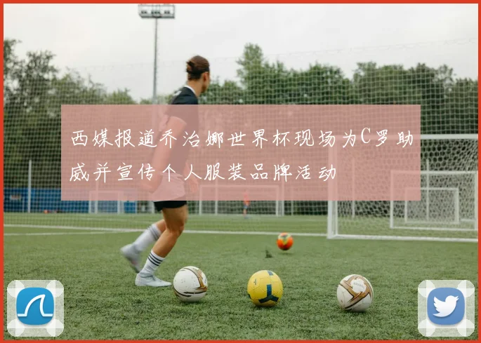 西媒报道乔治娜世界杯现场为C罗助威并宣传个人服装品牌活动