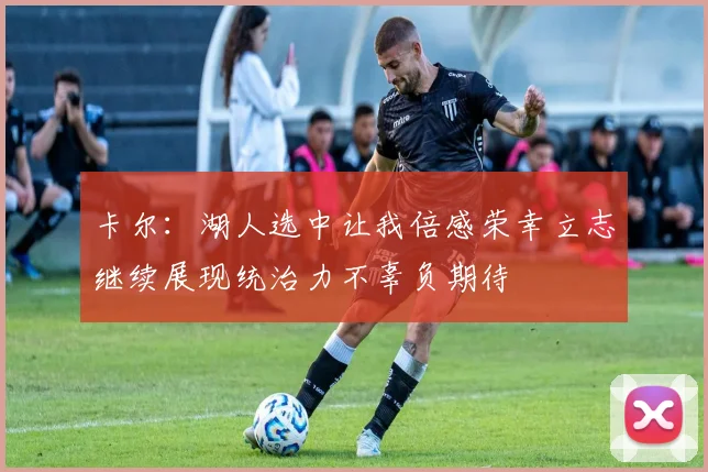 卡尔：湖人选中让我倍感荣幸立志继续展现统治力不辜负期待