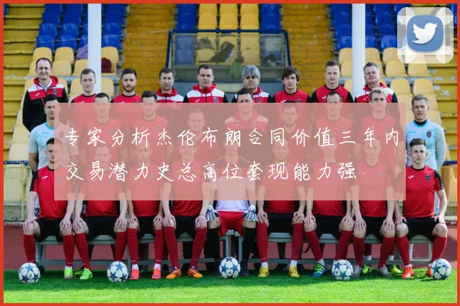 专家分析杰伦布朗合同价值三年内交易潜力史总高位套现能力强