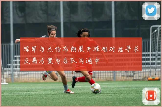绿军与杰伦布朗展开艰难对话寻求交易方案与各队沟通中