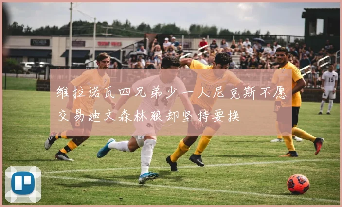 维拉诺瓦四兄弟少一人尼克斯不愿交易迪文森林狼却坚持要换