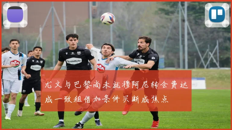 尤文与巴黎尚未就穆阿尼转会费达成一致租借加条件买断成焦点