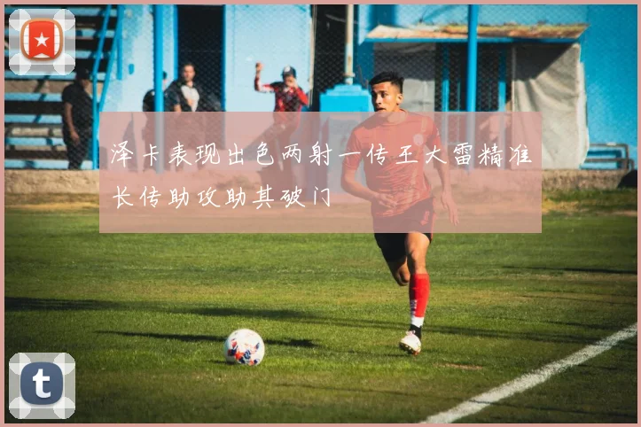 泽卡表现出色两射一传王大雷精准长传助攻助其破门