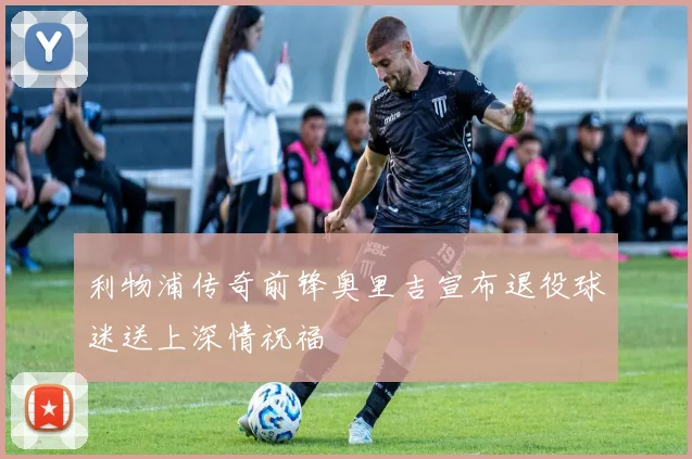 利物浦传奇前锋奥里吉宣布退役球迷送上深情祝福
